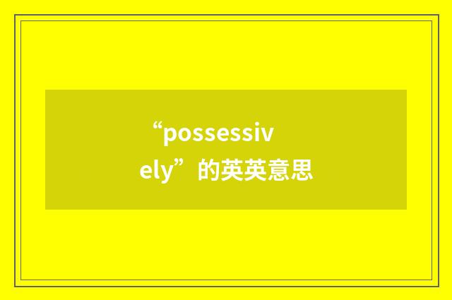 “possessively”的英英意思