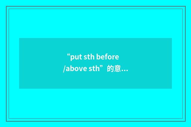 “put sth before/above sth”的意思