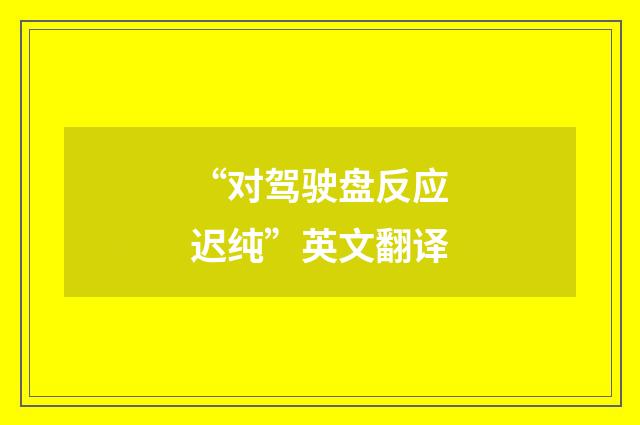 “对驾驶盘反应迟纯”英文翻译