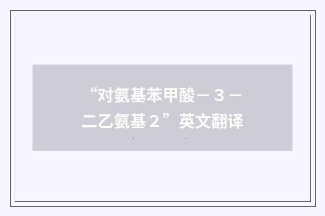 “对氨基苯甲酸－３－二乙氨基２”英文翻译