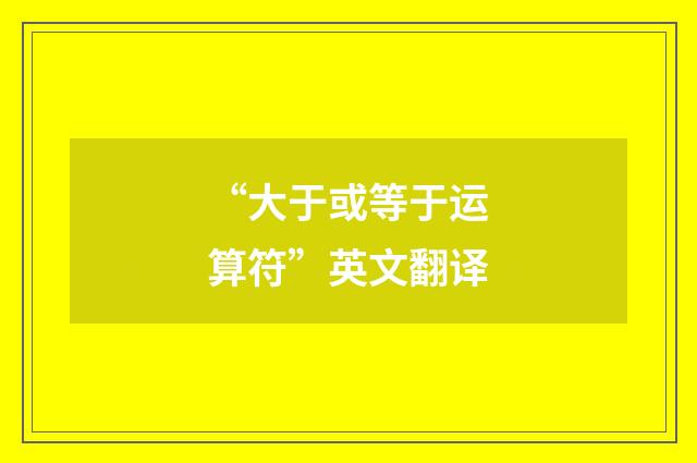 “大于或等于运算符”英文翻译
