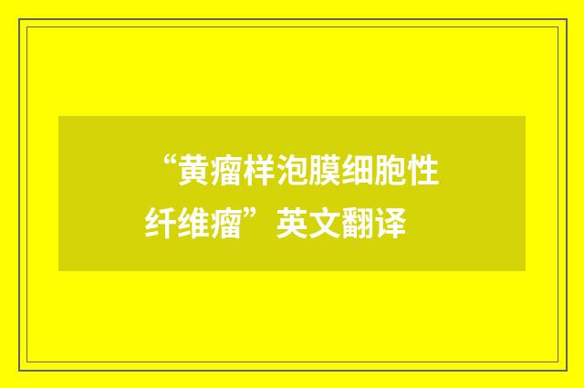 “黄瘤样泡膜细胞性纤维瘤”英文翻译