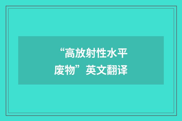 “高放射性水平废物”英文翻译