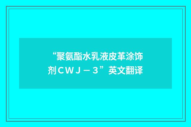“聚氨酯水乳液皮革涂饰剂ＣＷＪ－３”英文翻译