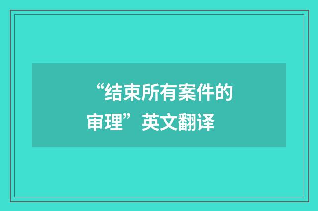 “结束所有案件的审理”英文翻译
