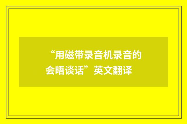 “用磁带录音机录音的会晤谈话”英文翻译