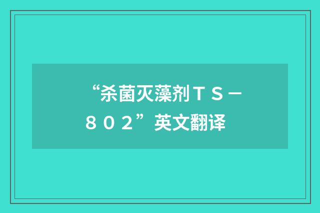 “杀菌灭藻剂ＴＳ－８０２”英文翻译