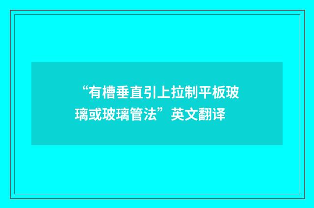 “有槽垂直引上拉制平板玻璃或玻璃管法”英文翻译