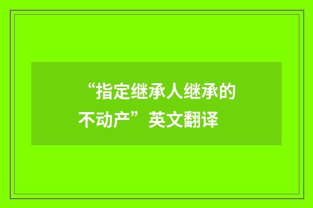 “指定继承人继承的不动产”英文翻译