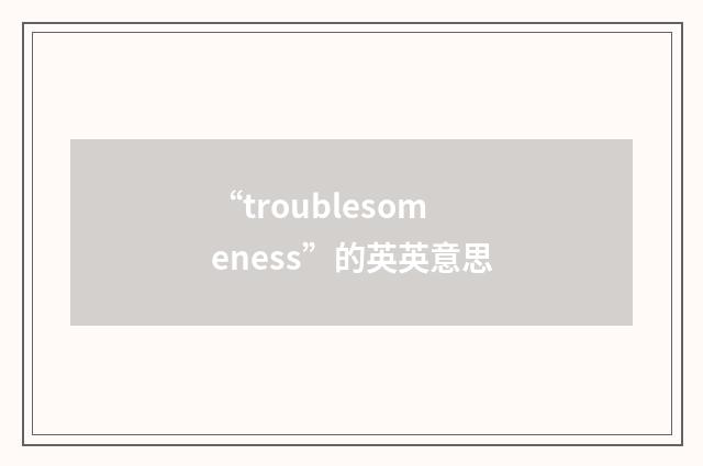 “troublesomeness”的英英意思