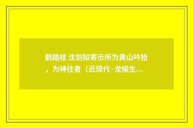 鹊踏枝 沈剑知寄示所为黄山吟拾，为神往者（近现代·龙榆生）释义及解释