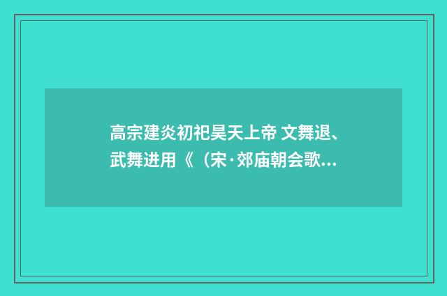 高宗建炎初祀昊天上帝 文舞退、武舞进用《（宋·郊庙朝会歌辞）释义及解释