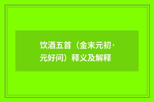 饮酒五首（金末元初·元好问）释义及解释