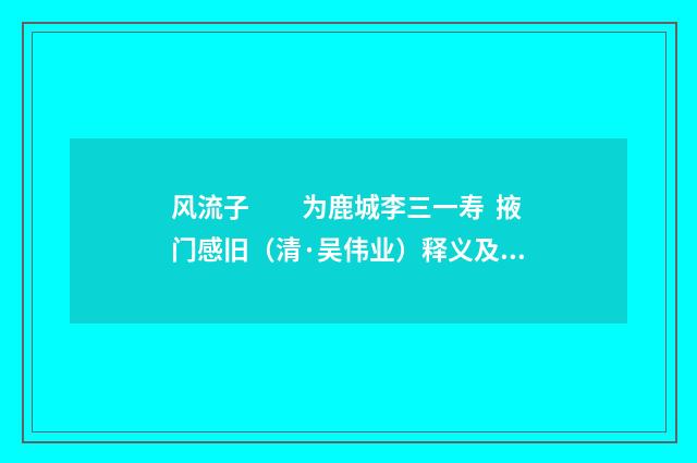 风流子　　为鹿城李三一寿  掖门感旧（清·吴伟业）释义及解释