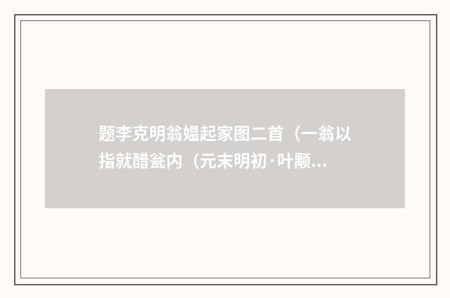 题李克明翁媪起家图二首（一翁以指就醋瓮内（元末明初·叶颙）释义及解释