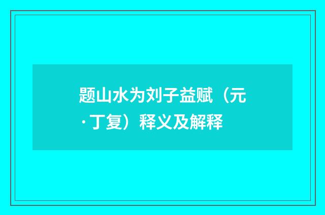 题山水为刘子益赋（元·丁复）释义及解释