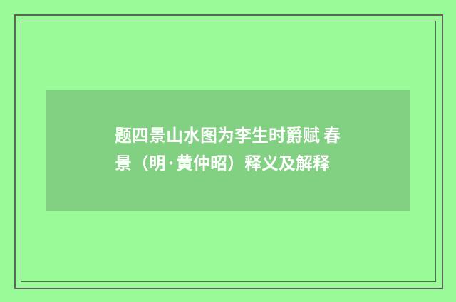 题四景山水图为李生时爵赋 春景(明·黄仲昭)释义及解释