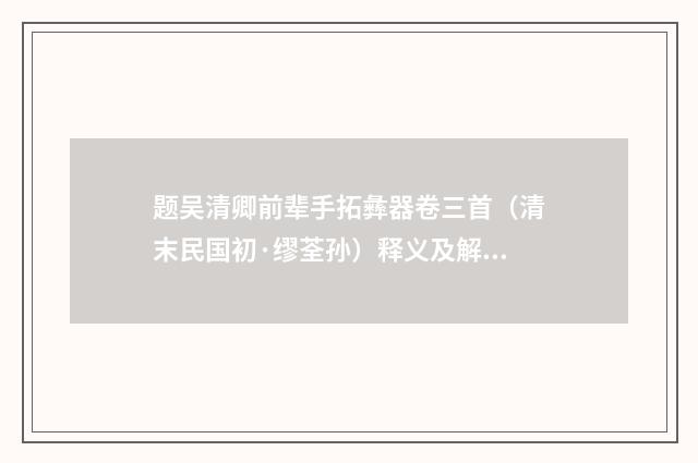 题吴清卿前辈手拓彝器卷三首（清末民国初·缪荃孙）释义及解释