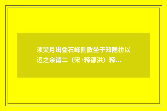 须臾月出叠石峰侧散坐于知隐桥以迟之余谓二（宋·释德洪）释义及解释