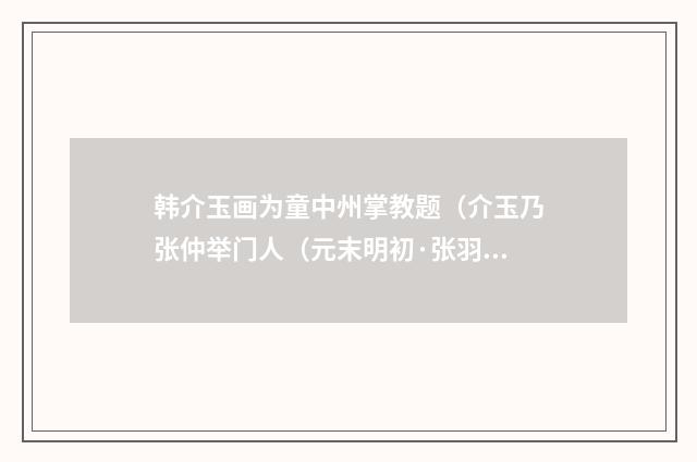韩介玉画为童中州掌教题（介玉乃张仲举门人（元末明初·张羽）释义及解释