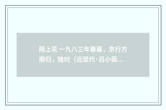 陌上花 一九八三年春暮，京行方南归，独对（近现代·吕小薇）释义及解释