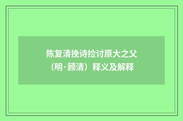 陈复清挽诗捡讨原大之父（明·顾清）释义及解释