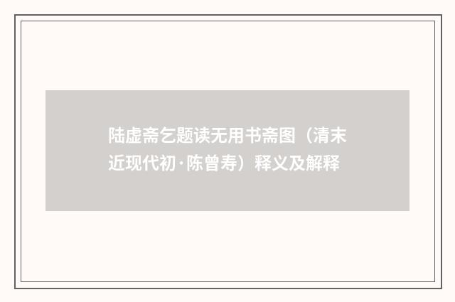 陆虚斋乞题读无用书斋图（清末近现代初·陈曾寿）释义及解释