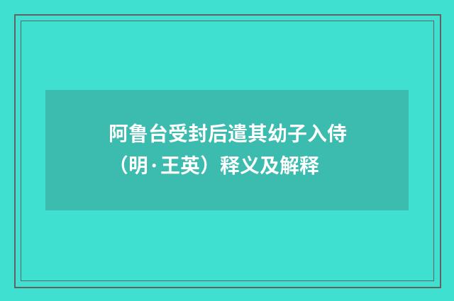 阿鲁台受封后遣其幼子入侍（明·王英）释义及解释