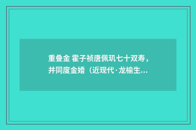 重叠金 霍子祯唐佩玑七十双寿，并同度金婚（近现代·龙榆生）释义及解释