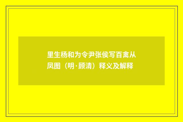 里生杨和为令尹张侯写百禽从凤图（明·顾清）释义及解释
