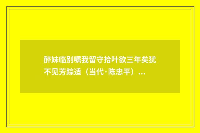 醉妹临别嘱我留守拾叶欲三年矣犹不见芳踪适（当代·陈忠平）释义及解释