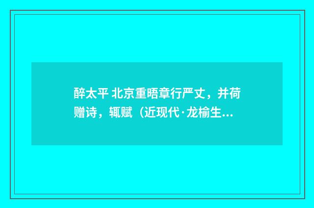 醉太平 北京重晤章行严丈，并荷赠诗，辄赋（近现代·龙榆生）释义及解释