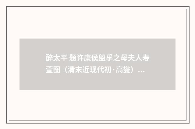 醉太平 题许康侯盥孚之母夫人寿萱图（清末近现代初·高燮）释义及解释