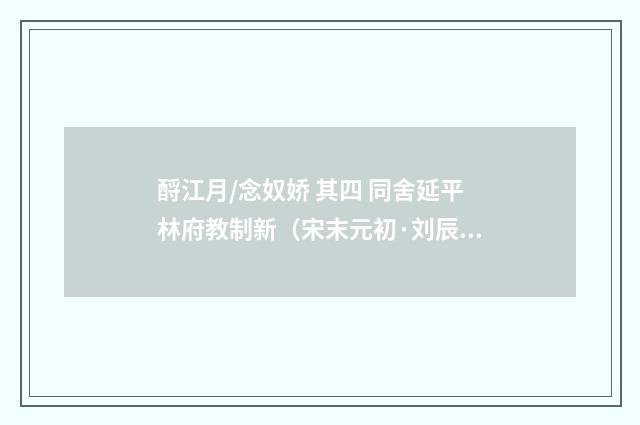 酹江月/念奴娇 其四 同舍延平林府教制新（宋末元初·刘辰翁）释义及解释