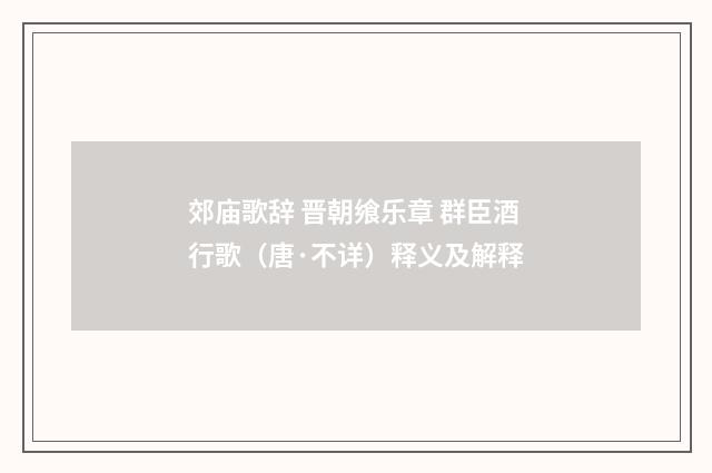 郊庙歌辞 晋朝飨乐章 群臣酒行歌(唐·不详)释义及解释
