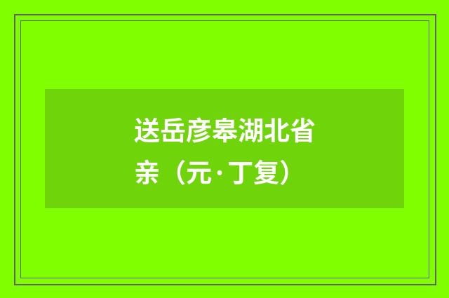 送岳彦皋湖北省亲（元·丁复）