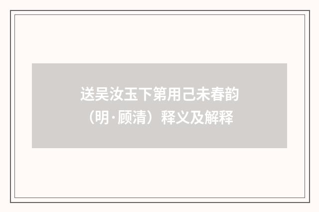 送吴汝玉下第用己未春韵（明·顾清）释义及解释