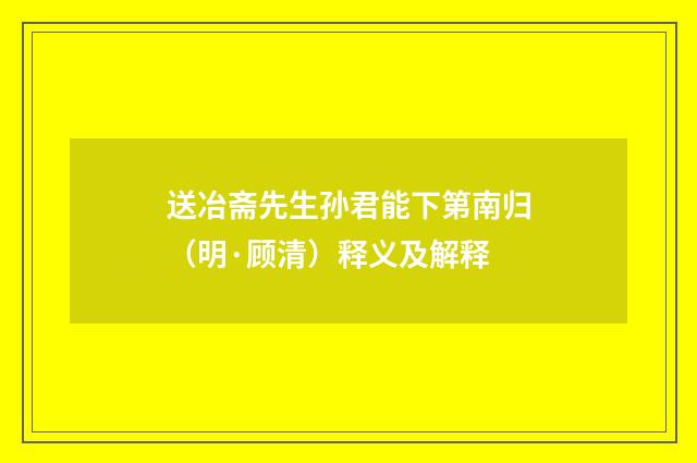 送冶斋先生孙君能下第南归（明·顾清）释义及解释