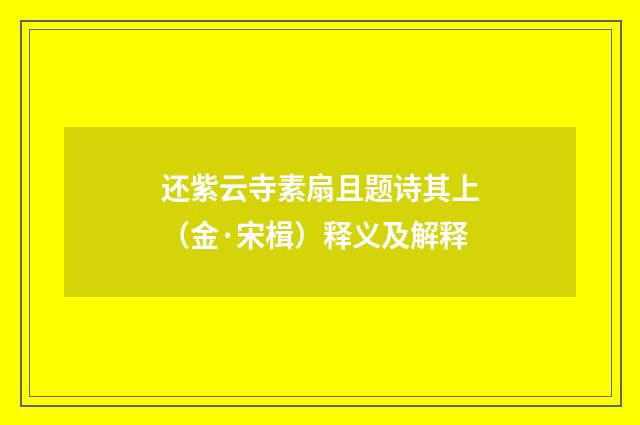 还紫云寺素扇且题诗其上（金·宋楫）释义及解释