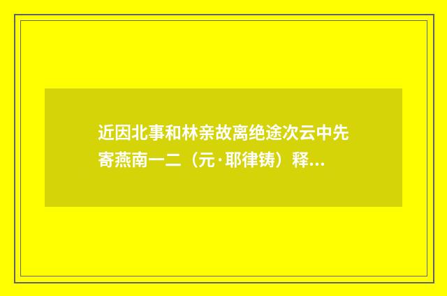 近因北事和林亲故离绝途次云中先寄燕南一二（元·耶律铸）释义及解释