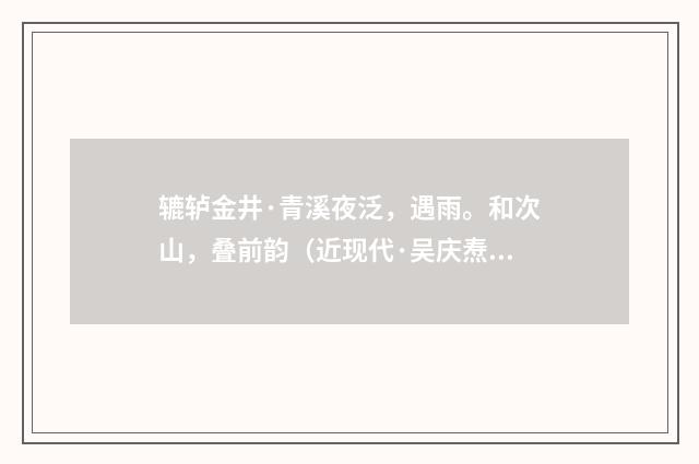 辘轳金井·青溪夜泛，遇雨。和次山，叠前韵（近现代·吴庆焘）释义及解释