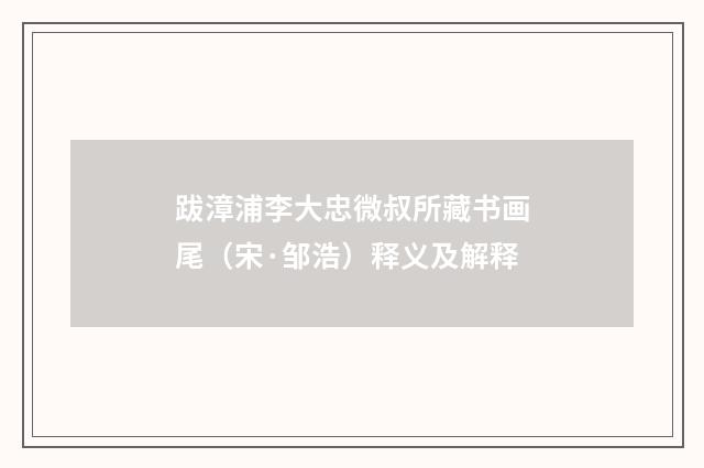 跋漳浦李大忠微叔所藏书画尾（宋·邹浩）释义及解释