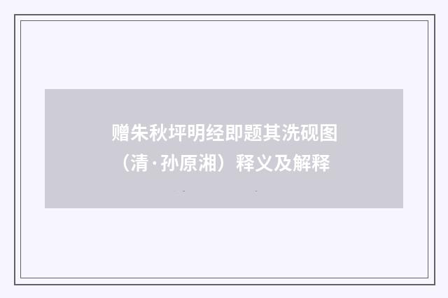 赠朱秋坪明经即题其洗砚图（清·孙原湘）释义及解释