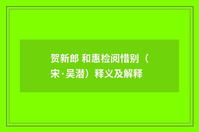 贺新郎 和惠检阅惜别（宋·吴潜）释义及解释