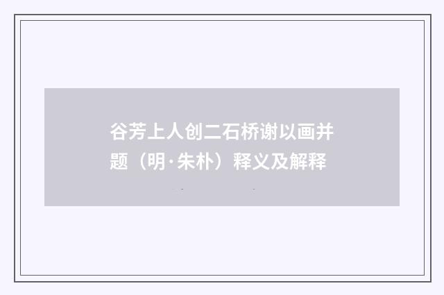 谷芳上人创二石桥谢以画并题（明·朱朴）释义及解释