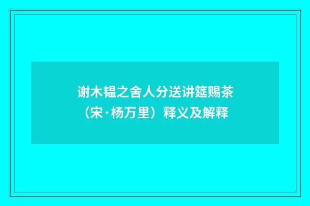 谢木韫之舍人分送讲筵赐茶（宋·杨万里）释义及解释