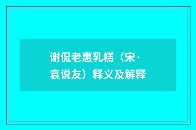 谢侃老惠乳糕（宋·袁说友）释义及解释