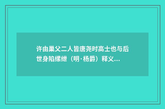 许由巢父二人皆唐尧时高士也与后世身陷缧绁（明·杨爵）释义及解释