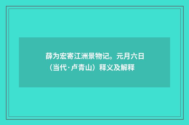 薛为宏寄江洲景物记。元月六日（当代·卢青山）释义及解释