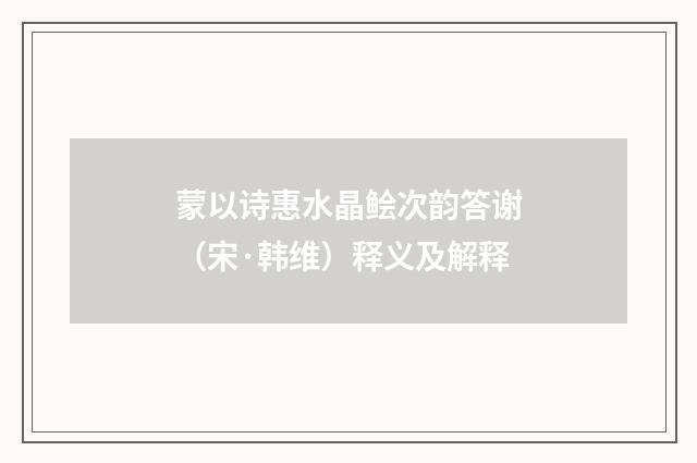 蒙以诗惠水晶鲙次韵答谢（宋·韩维）释义及解释
